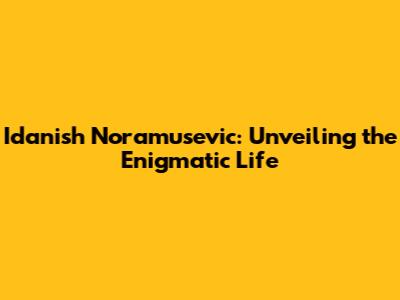**Idanish Noramusevic: Unveiling the Enigmatic Life**