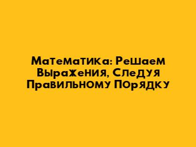 Математика: Решаем Выражения, Следуя Правильному Порядку