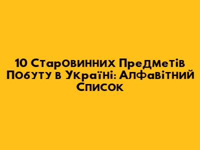 10 Старовинних Предметів Побуту в Україні: Алфавітний Список