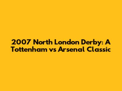 2007 North London Derby: A Tottenham vs Arsenal Classic