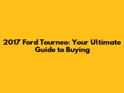 2017 Ford Tourneo: Your Ultimate Guide to Buying
