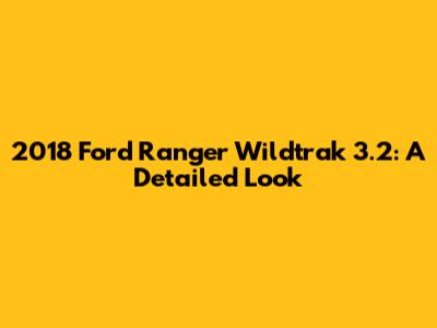 2018 Ford Ranger Wildtrak 3.2: A Detailed Look