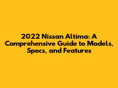 2022 Nissan Altima: A Comprehensive Guide to Models, Specs, and Features