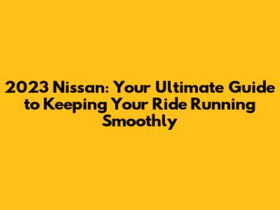 2023 Nissan: Your Ultimate Guide to Keeping Your Ride Running Smoothly