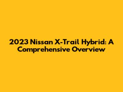 2023 Nissan X-Trail Hybrid: A Comprehensive Overview