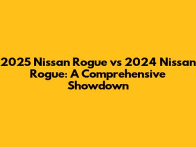 2025 Nissan Rogue vs 2024 Nissan Rogue: A Comprehensive Showdown