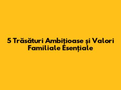 5 Trăsături Ambițioase și Valori Familiale Esențiale