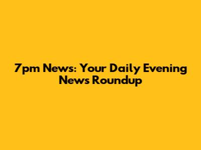 7pm News: Your Daily Evening News Roundup
