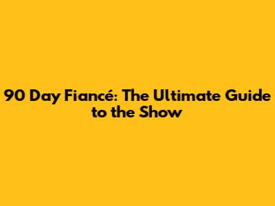 90 Day Fiancé: The Ultimate Guide to the Show