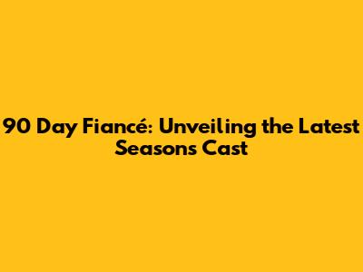 90 Day Fiancé: Unveiling the Latest Season's Cast