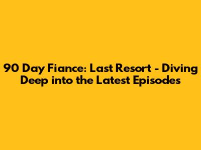 90 Day Fiance: Last Resort - Diving Deep into the Latest Episodes