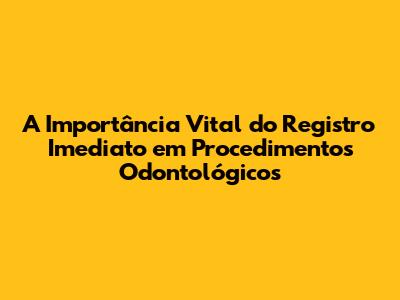 A Importância Vital do Registro Imediato em Procedimentos Odontológicos