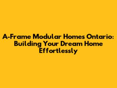 A-Frame Modular Homes Ontario: Building Your Dream Home Effortlessly
