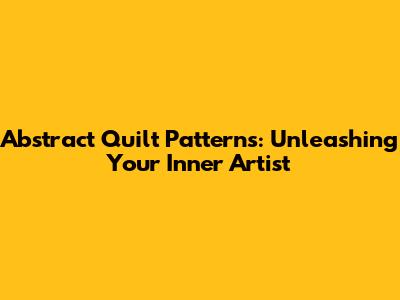 Abstract Quilt Patterns: Unleashing Your Inner Artist