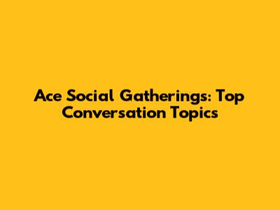 Ace Social Gatherings: Top Conversation Topics