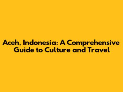Aceh, Indonesia: A Comprehensive Guide to Culture and Travel