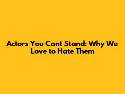 Actors You Can't Stand: Why We Love to Hate Them