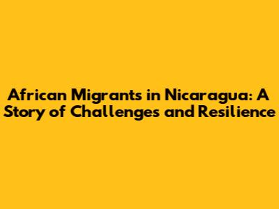 African Migrants in Nicaragua: A Story of Challenges and Resilience