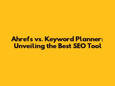 Ahrefs vs. Keyword Planner: Unveiling the Best SEO Tool