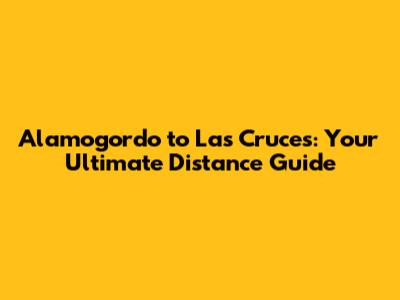 Alamogordo to Las Cruces: Your Ultimate Distance Guide