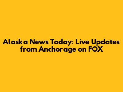 Alaska News Today: Live Updates from Anchorage on FOX