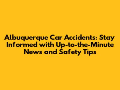Albuquerque Car Accidents: Stay Informed with Up-to-the-Minute News and Safety Tips