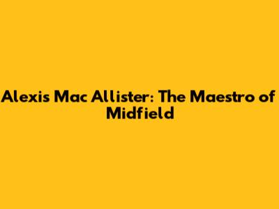 Alexis Mac Allister: The Maestro of Midfield