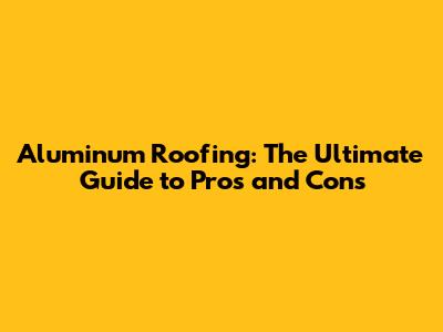 Aluminum Roofing: The Ultimate Guide to Pros and Cons