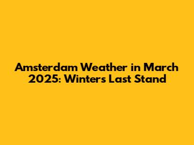 Amsterdam Weather in March 2025: Winter's Last Stand
