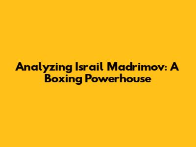 Analyzing Israil Madrimov: A Boxing Powerhouse