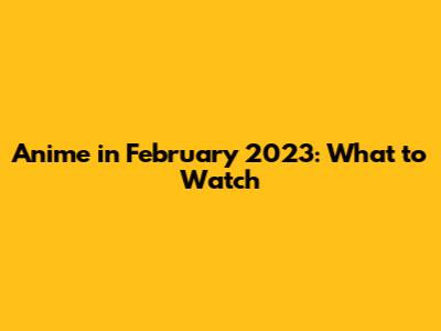 Anime in February 2023: What to Watch