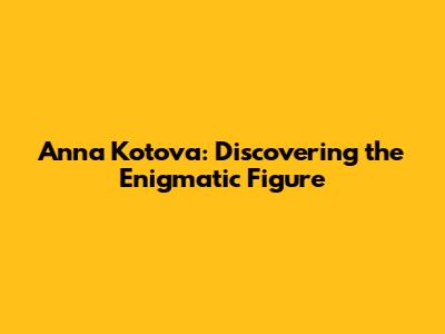 Anna Kotova: Discovering the Enigmatic Figure