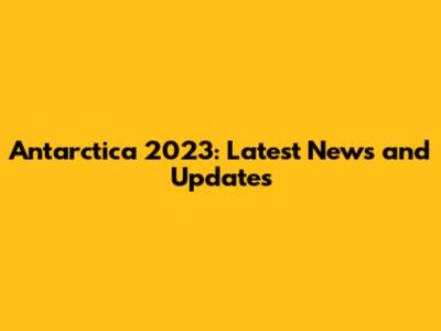 Antarctica 2023: Latest News and Updates
