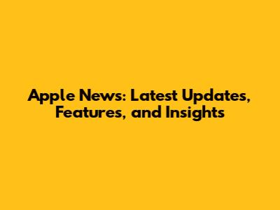 Apple News: Latest Updates, Features, and Insights
