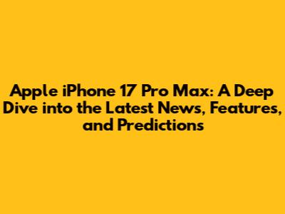 Apple iPhone 17 Pro Max: A Deep Dive into the Latest News, Features, and Predictions
