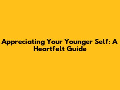 Appreciating Your Younger Self: A Heartfelt Guide
