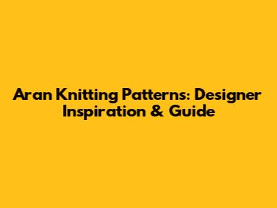 Aran Knitting Patterns: Designer Inspiration & Guide