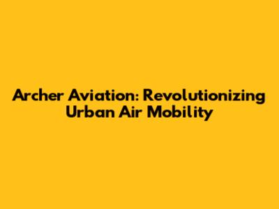 Archer Aviation: Revolutionizing Urban Air Mobility