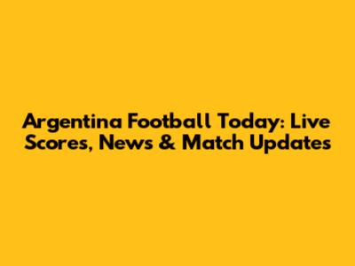 Argentina Football Today: Live Scores, News & Match Updates