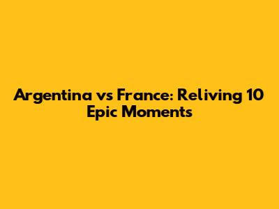 Argentina vs France: Reliving 10 Epic Moments