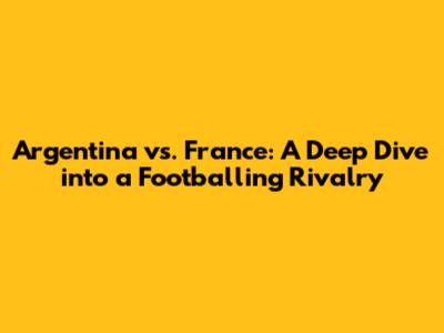 Argentina vs. France: A Deep Dive into a Footballing Rivalry