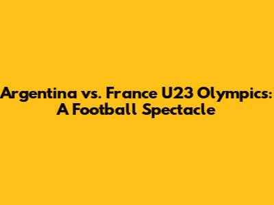 Argentina vs. France U23 Olympics: A Football Spectacle