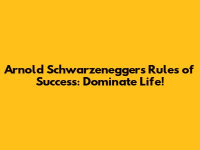 Arnold Schwarzenegger's Rules of Success: Dominate Life!