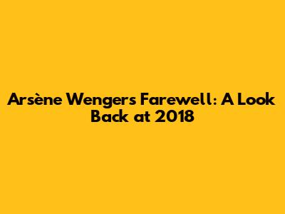Arsène Wenger's Farewell: A Look Back at 2018