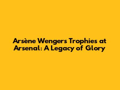 Arsène Wenger's Trophies at Arsenal: A Legacy of Glory