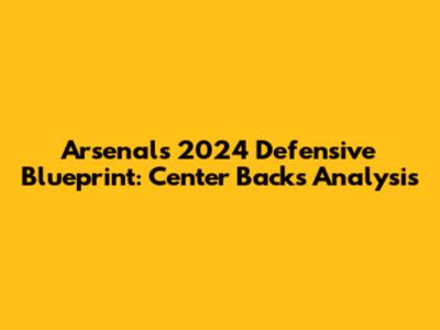 Arsenal's 2024 Defensive Blueprint: Center Backs Analysis