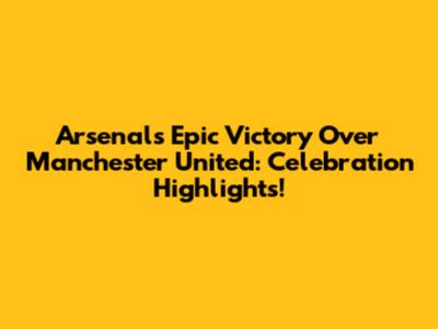 Arsenal's Epic Victory Over Manchester United: Celebration Highlights!