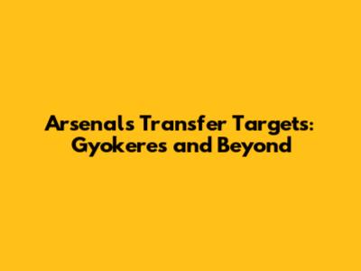 Arsenal's Transfer Targets: Gyokeres and Beyond