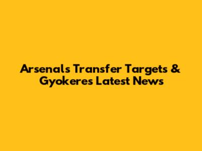 Arsenal's Transfer Targets & Gyokeres Latest News