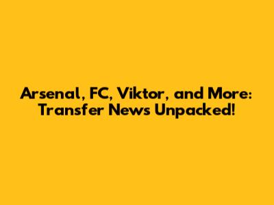 Arsenal, FC, Viktor, and More: Transfer News Unpacked!